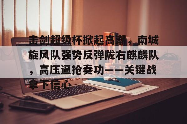 击剑超级杯掀起高潮，南城旋风队强势反弹陇右麒麟队，高压逼抢奏功——关键战拿下信心的简单介绍-九游体育下载